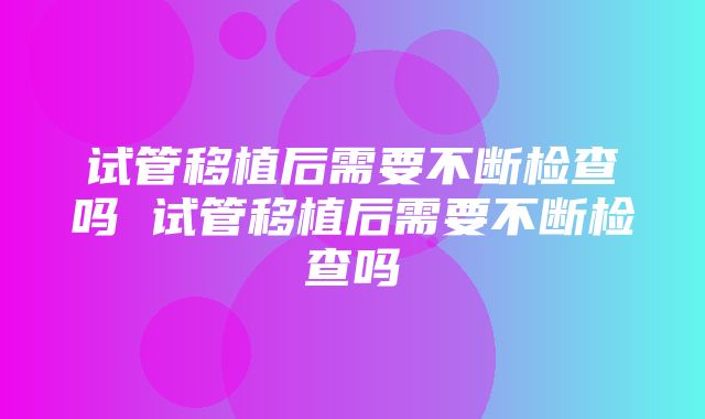 试管移植后需要不断检查吗 试管移植后需要不断检查吗