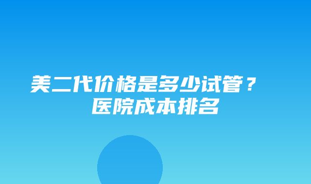 美二代价格是多少试管？ 医院成本排名