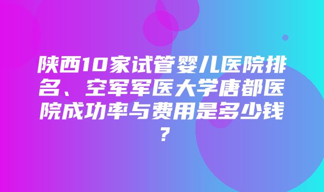 陕西10家试管婴儿医院排名、空军军医大学唐都医院成功率与费用是多少钱？