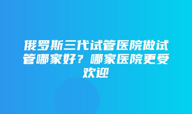 俄罗斯三代试管医院做试管哪家好？哪家医院更受欢迎