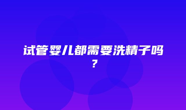 试管婴儿都需要洗精子吗？