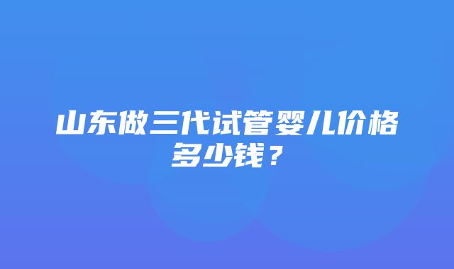 山东做三代试管婴儿价格多少钱？