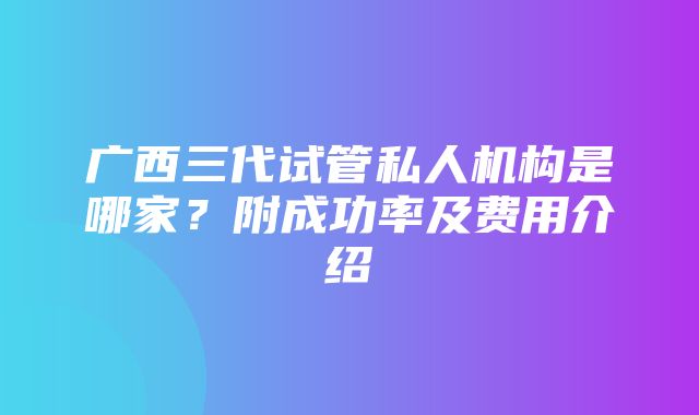 广西三代试管私人机构是哪家？附成功率及费用介绍