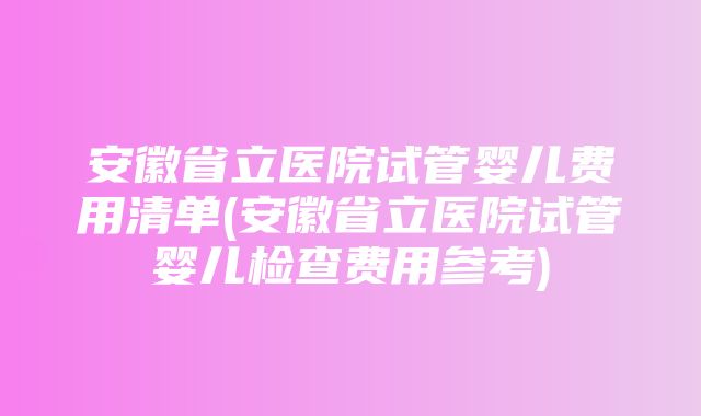 安徽省立医院试管婴儿费用清单(安徽省立医院试管婴儿检查费用参考)