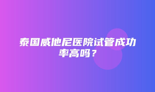 泰国威他尼医院试管成功率高吗？