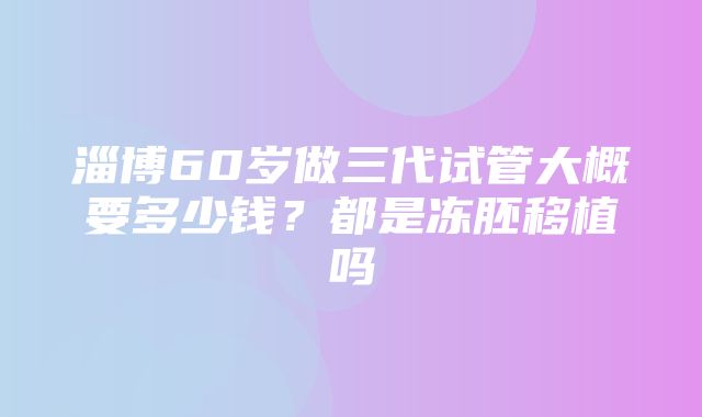 淄博60岁做三代试管大概要多少钱？都是冻胚移植吗