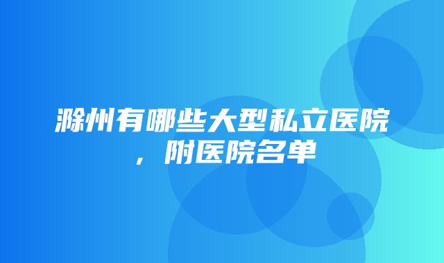 滁州有哪些大型私立医院，附医院名单