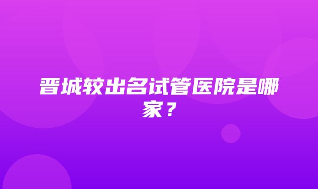 晋城较出名试管医院是哪家？