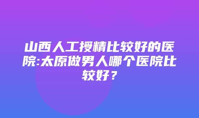 山西人工授精比较好的医院:太原做男人哪个医院比较好？