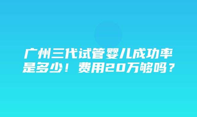 广州三代试管婴儿成功率是多少！费用20万够吗？