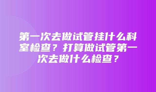 第一次去做试管挂什么科室检查？打算做试管第一次去做什么检查？