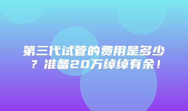 第三代试管的费用是多少？准备20万绰绰有余！