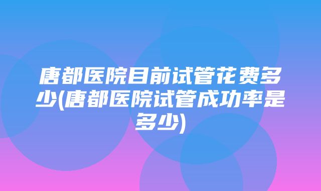 唐都医院目前试管花费多少(唐都医院试管成功率是多少)