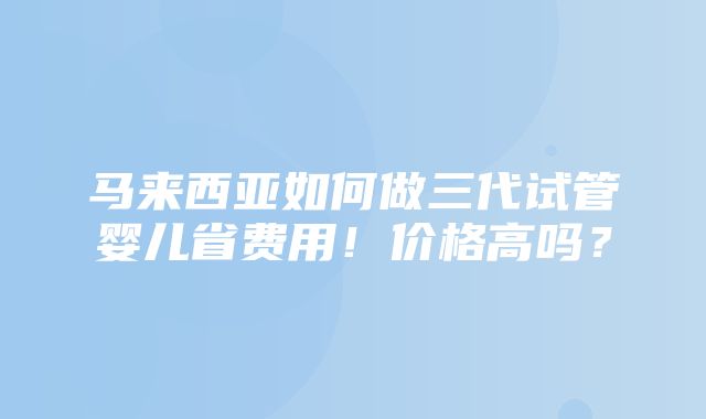 马来西亚如何做三代试管婴儿省费用！价格高吗？