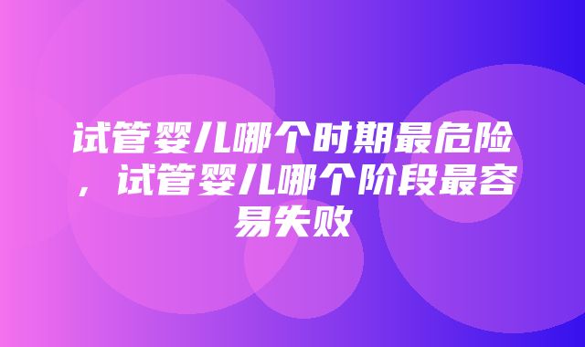 试管婴儿哪个时期最危险，试管婴儿哪个阶段最容易失败