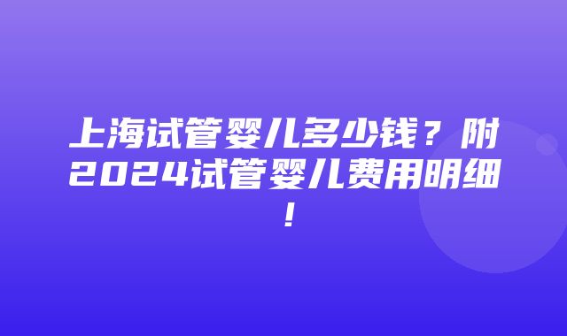 上海试管婴儿多少钱？附2024试管婴儿费用明细！