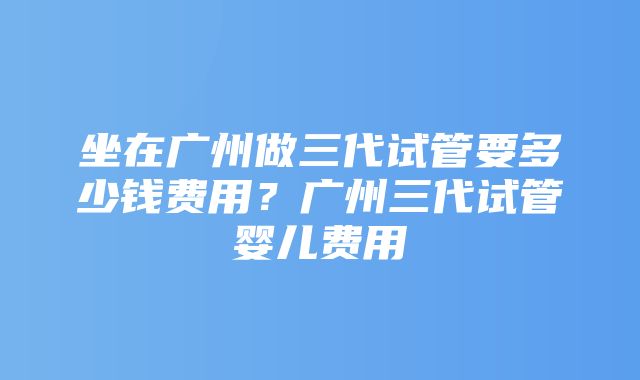 坐在广州做三代试管要多少钱费用？广州三代试管婴儿费用