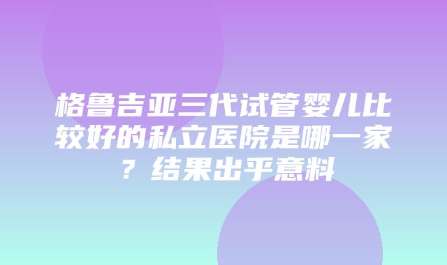 格鲁吉亚三代试管婴儿比较好的私立医院是哪一家？结果出乎意料