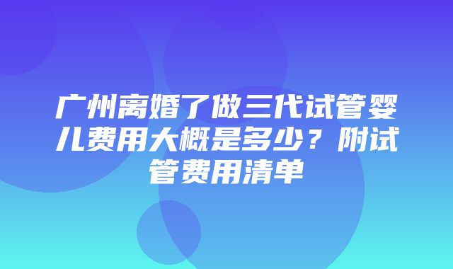 广州离婚了做三代试管婴儿费用大概是多少？附试管费用清单