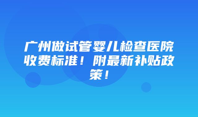 广州做试管婴儿检查医院收费标准！附最新补贴政策！