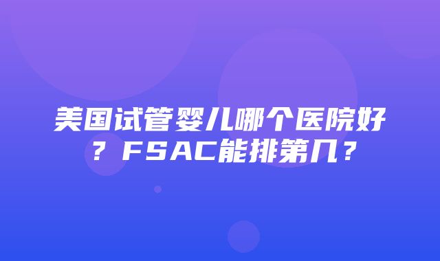 美国试管婴儿哪个医院好？FSAC能排第几？