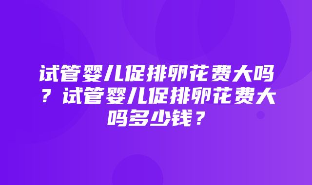 试管婴儿促排卵花费大吗？试管婴儿促排卵花费大吗多少钱？