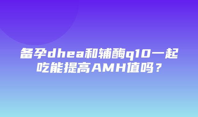 备孕dhea和辅酶q10一起吃能提高AMH值吗？