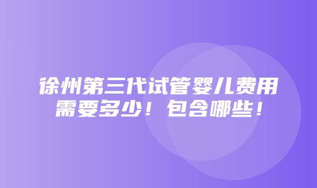 徐州第三代试管婴儿费用需要多少！包含哪些！