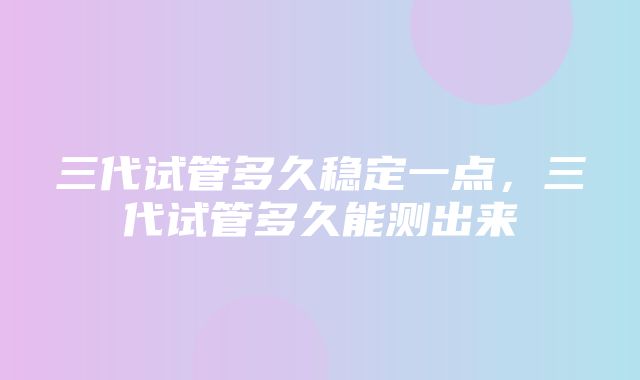 三代试管多久稳定一点，三代试管多久能测出来