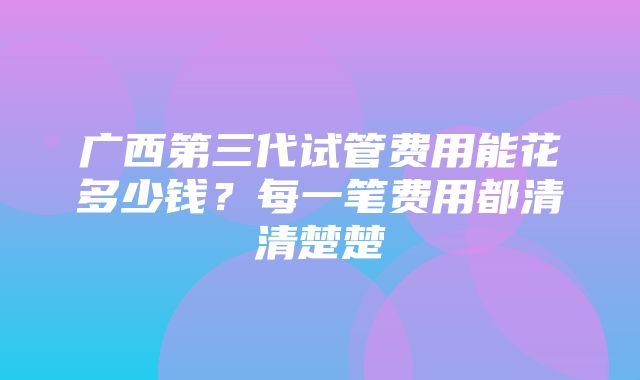 广西第三代试管费用能花多少钱？每一笔费用都清清楚楚