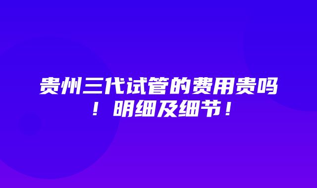 贵州三代试管的费用贵吗！明细及细节！