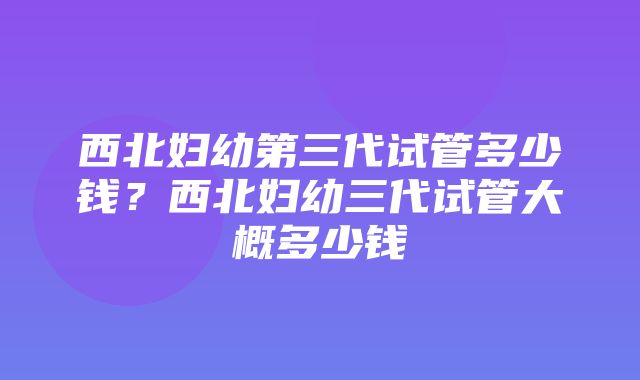 西北妇幼第三代试管多少钱？西北妇幼三代试管大概多少钱