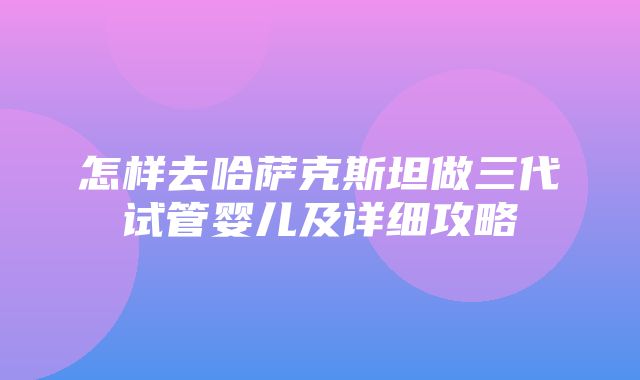 怎样去哈萨克斯坦做三代试管婴儿及详细攻略