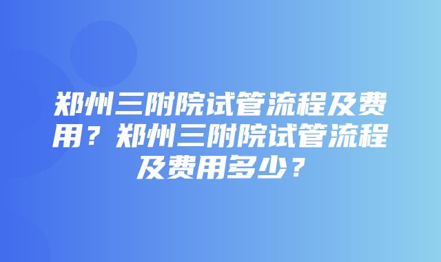 郑州三附院试管流程及费用？郑州三附院试管流程及费用多少？