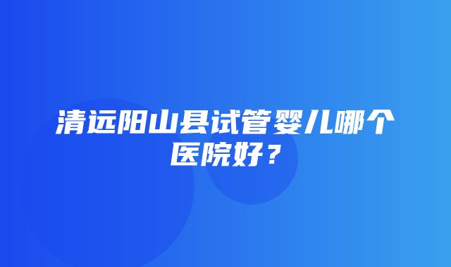 清远阳山县试管婴儿哪个医院好？