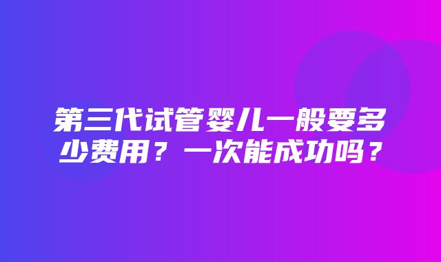 第三代试管婴儿一般要多少费用？一次能成功吗？