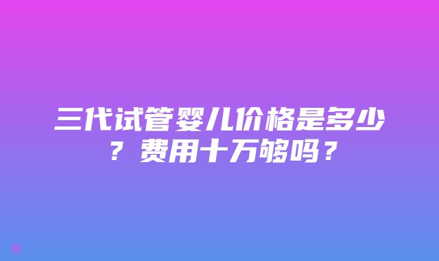 三代试管婴儿价格是多少？费用十万够吗？