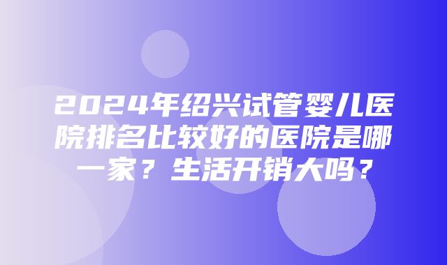 2024年绍兴试管婴儿医院排名比较好的医院是哪一家？生活开销大吗？