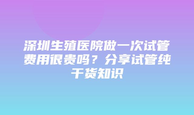 深圳生殖医院做一次试管费用很贵吗？分享试管纯干货知识