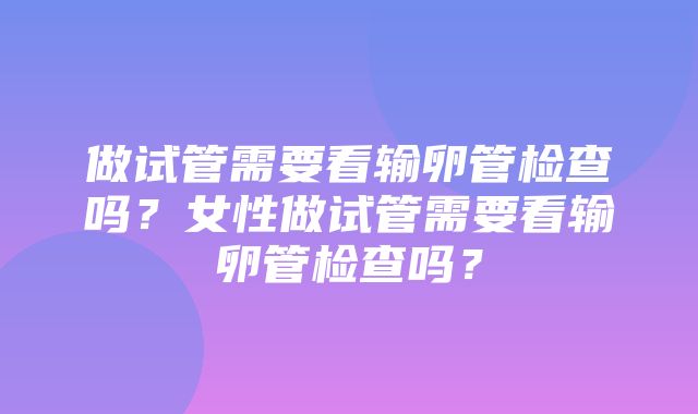 做试管需要看输卵管检查吗？女性做试管需要看输卵管检查吗？