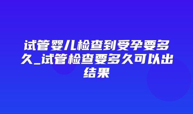 试管婴儿检查到受孕要多久_试管检查要多久可以出结果