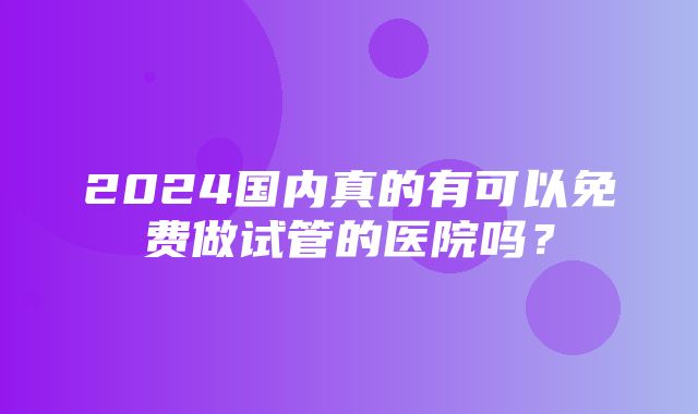 2024国内真的有可以免费做试管的医院吗？