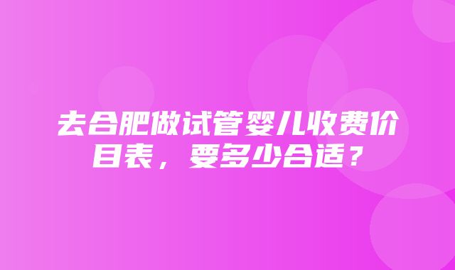 去合肥做试管婴儿收费价目表，要多少合适？