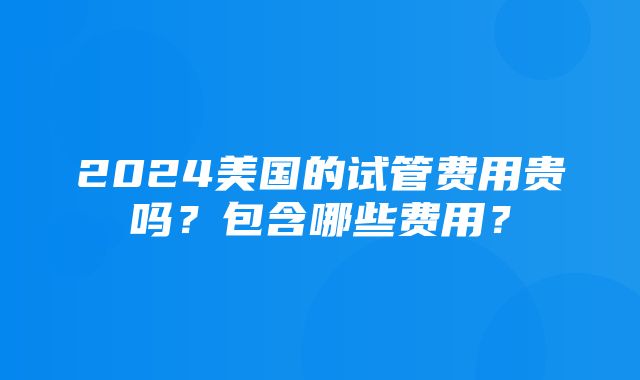 2024美国的试管费用贵吗？包含哪些费用？