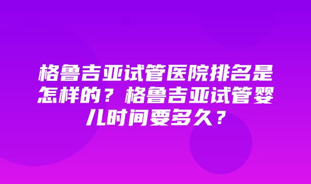 格鲁吉亚试管医院排名是怎样的？格鲁吉亚试管婴儿时间要多久？