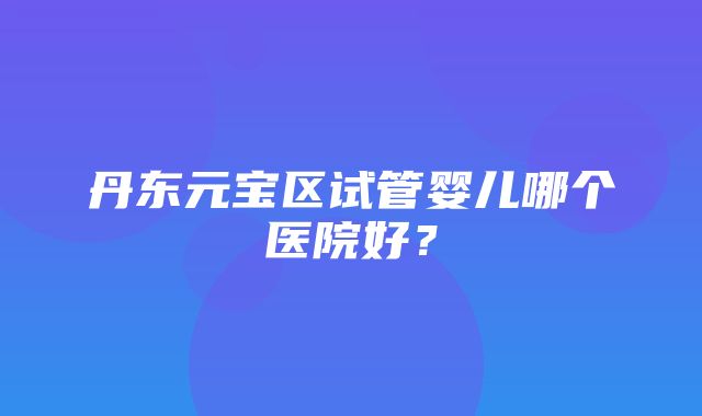 丹东元宝区试管婴儿哪个医院好？