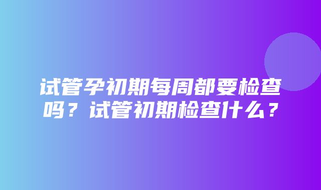 试管孕初期每周都要检查吗？试管初期检查什么？