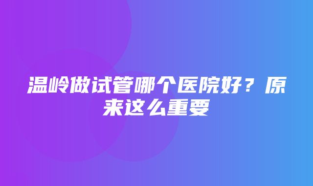 温岭做试管哪个医院好？原来这么重要