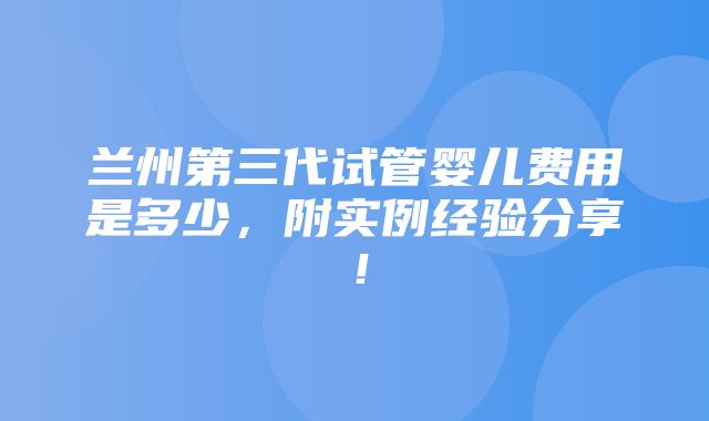 兰州第三代试管婴儿费用是多少，附实例经验分享！