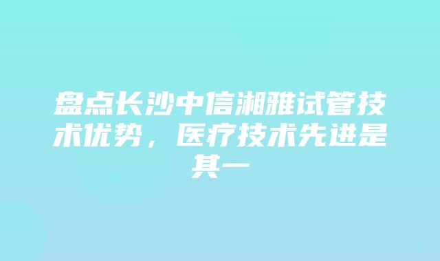 盘点长沙中信湘雅试管技术优势，医疗技术先进是其一